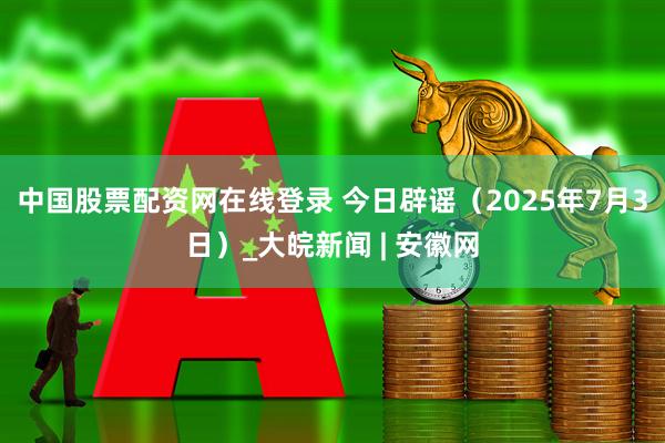 中国股票配资网在线登录 今日辟谣（2025年7月3日）_大皖新闻 | 安徽网
