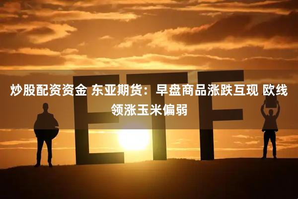 炒股配资资金 东亚期货:早盘商品涨跌互现 欧线领涨玉米偏弱
