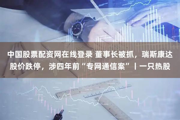 中国股票配资网在线登录 董事长被抓,瑞斯康达股价跌停,涉四年前“专网通信案”丨一只热股