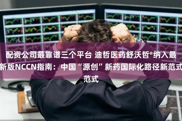 配资公司最靠谱三个平台 迪哲医药舒沃哲®纳入最新版NCCN指南：中国“源创”新药国际化路径新范式