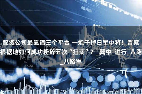 配资公司最靠谱三个平台 一炮干掉日军中将！晋察冀根据地如何成功粉碎五次“扫荡”？_冀中_进行_八路军
