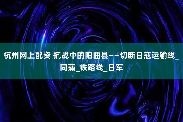 杭州网上配资 抗战中的阳曲县——切断日寇运输线_同蒲_铁路线_日军