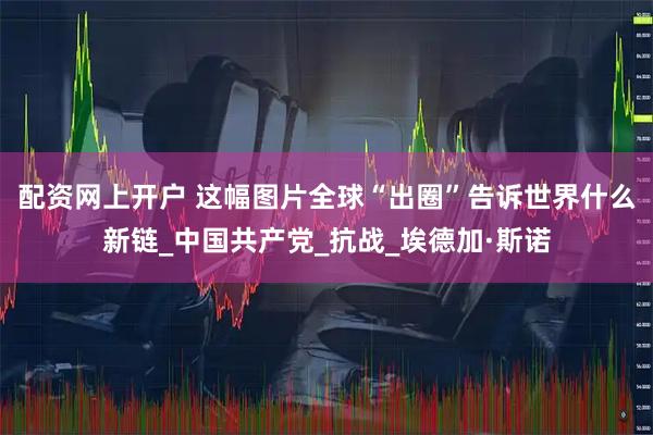 配资网上开户 这幅图片全球“出圈”告诉世界什么新链_中国共产党_抗战_埃德加·斯诺