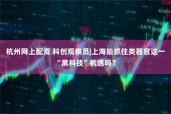 杭州网上配资 科创观察员|上海能抓住类器官这一“黑科技”机遇吗？
