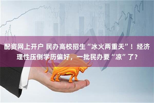 配资网上开户 民办高校招生“冰火两重天”！经济理性压倒学历偏好，一批民办要“凉”了？