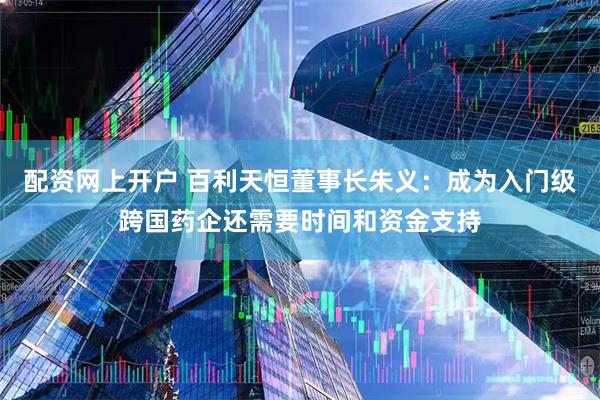 配资网上开户 百利天恒董事长朱义：成为入门级跨国药企还需要时间和资金支持