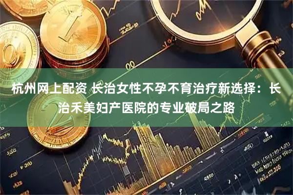 杭州网上配资 长治女性不孕不育治疗新选择：长治禾美妇产医院的专业破局之路