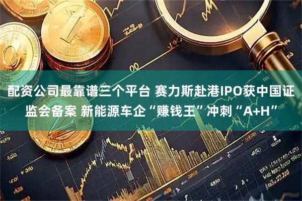 配资公司最靠谱三个平台 赛力斯赴港IPO获中国证监会备案 新能源车企“赚钱王”冲刺“A+H”