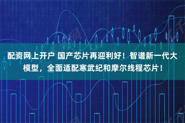 配资网上开户 国产芯片再迎利好！智谱新一代大模型，全面适配寒武纪和摩尔线程芯片！