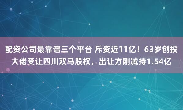 配资公司最靠谱三个平台 斥资近11亿！63岁创投大佬受让四川双马股权，出让方刚减持1.54亿