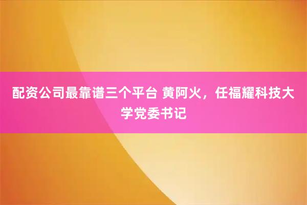 配资公司最靠谱三个平台 黄阿火，任福耀科技大学党委书记