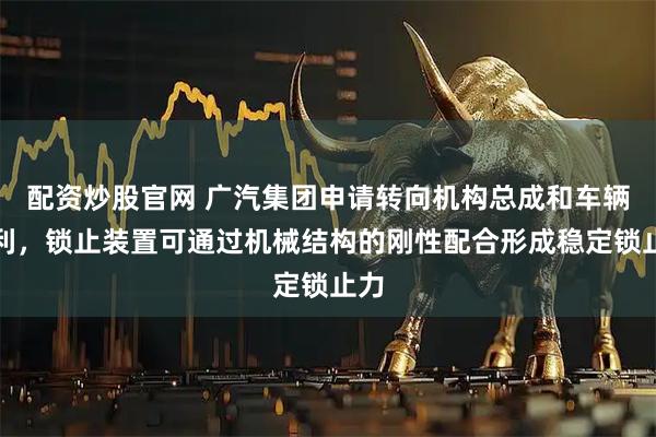 配资炒股官网 广汽集团申请转向机构总成和车辆专利，锁止装置可通过机械结构的刚性配合形成稳定锁止力