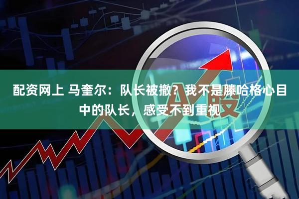 配资网上 马奎尔：队长被撤？我不是滕哈格心目中的队长，感受不到重视