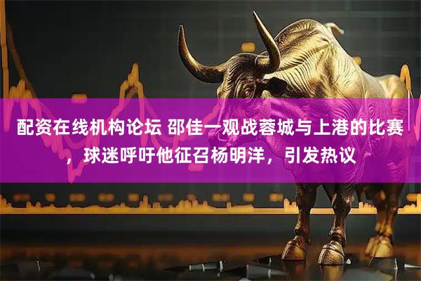 配资在线机构论坛 邵佳一观战蓉城与上港的比赛，球迷呼吁他征召杨明洋，引发热议