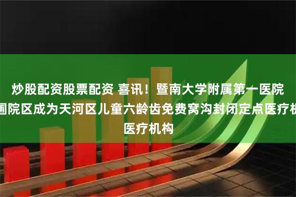 炒股配资股票配资 喜讯！暨南大学附属第一医院东圃院区成为天河区儿童六龄齿免费窝沟封闭定点医疗机构