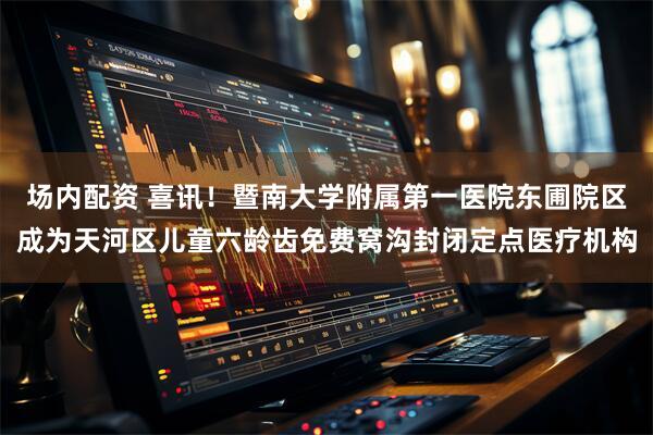 场内配资 喜讯！暨南大学附属第一医院东圃院区成为天河区儿童六龄齿免费窝沟封闭定点医疗机构